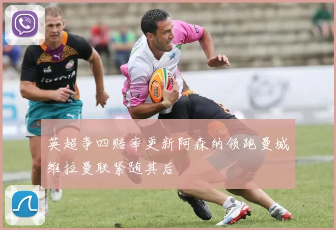 英超争四赔率更新阿森纳领跑曼城维拉曼联紧随其后