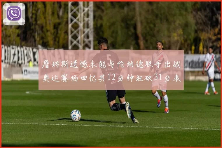 詹姆斯遗憾未能与伦纳德联手出战奥运赛场回忆其12分钟狂砍31分表现