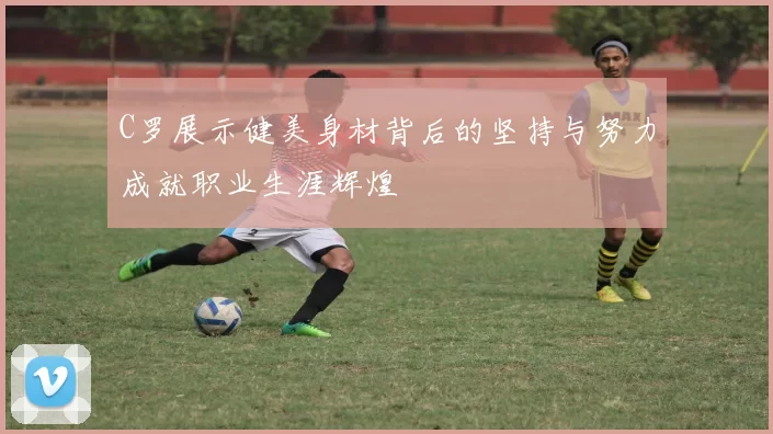 C罗展示健美身材背后的坚持与努力成就职业生涯辉煌