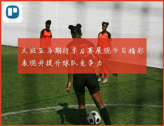 文班亚马期待季后赛展现今日精彩表现并提升球队竞争力