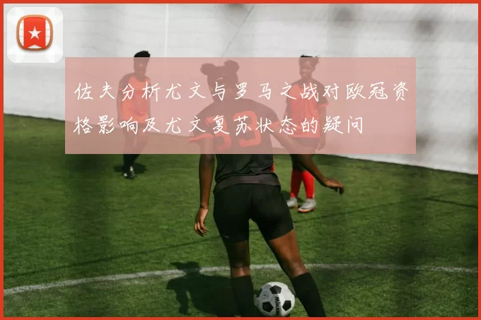 佐夫分析尤文与罗马之战对欧冠资格影响及尤文复苏状态的疑问