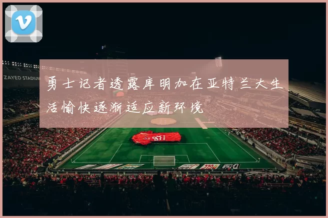 勇士记者透露库明加在亚特兰大生活愉快逐渐适应新环境