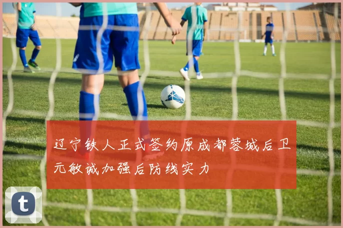 辽宁铁人正式签约原成都蓉城后卫元敏诚加强后防线实力