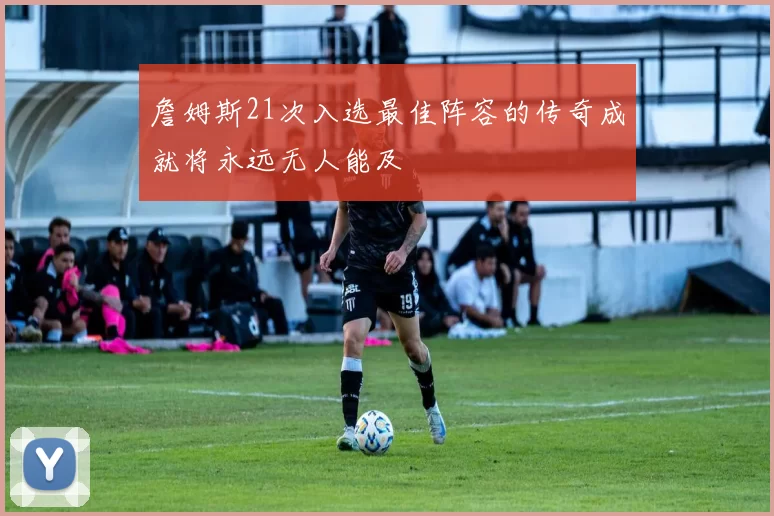 詹姆斯21次入选最佳阵容的传奇成就将永远无人能及