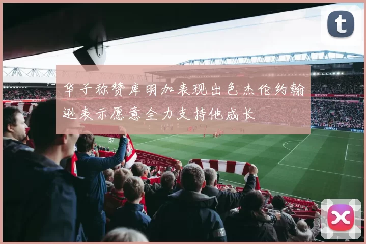 华子称赞库明加表现出色杰伦约翰逊表示愿意全力支持他成长