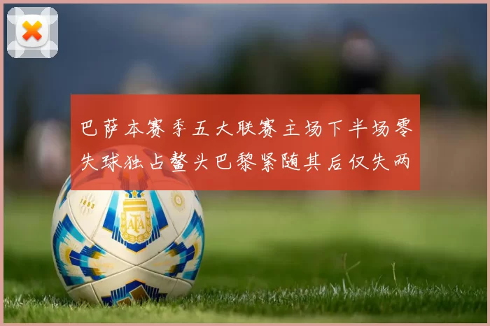 巴萨本赛季五大联赛主场下半场零失球独占鳌头巴黎紧随其后仅失两球