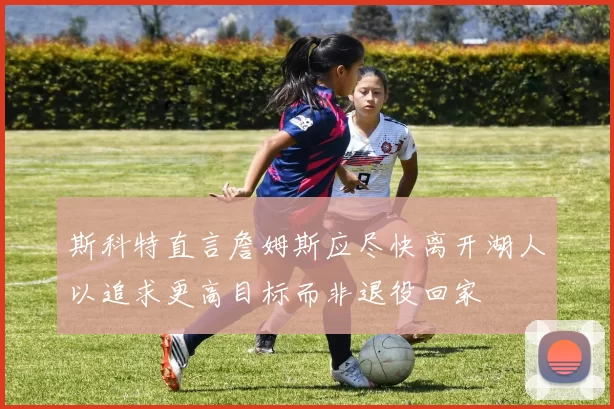 斯科特直言詹姆斯应尽快离开湖人以追求更高目标而非退役回家
