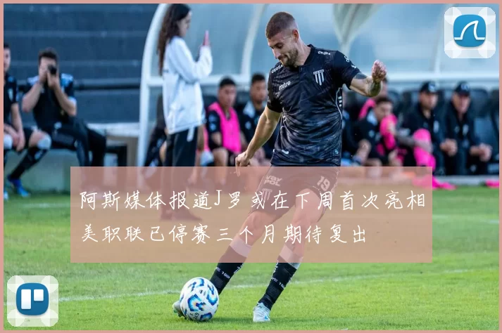 阿斯媒体报道J罗或在下周首次亮相美职联已停赛三个月期待复出