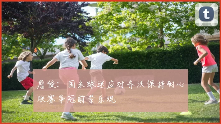 詹俊：国米球迷应对齐沃保持耐心联赛争冠前景乐观