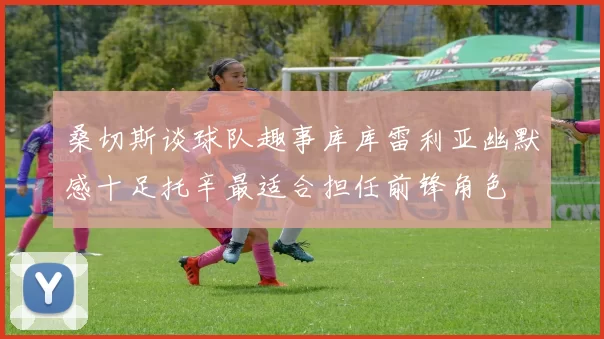 桑切斯谈球队趣事库库雷利亚幽默感十足托辛最适合担任前锋角色