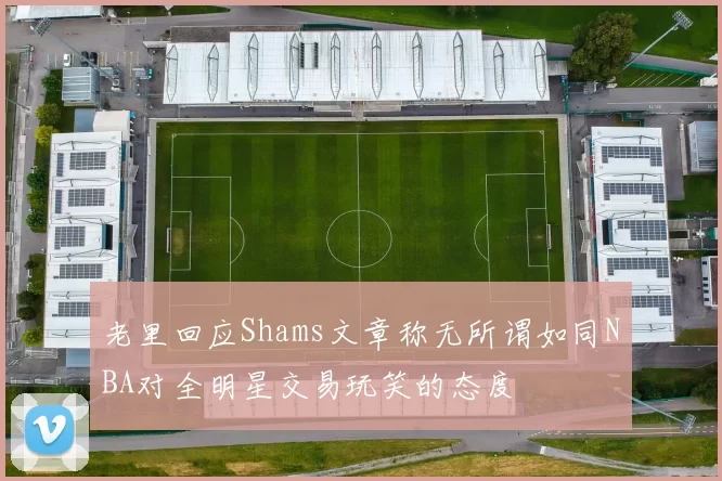 老里回应Shams文章称无所谓如同NBA对全明星交易玩笑的态度