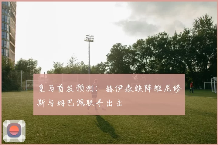 皇马首发预测：赫伊森缺阵维尼修斯与姆巴佩联手出击