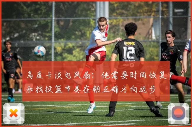 乌度卡谈电风扇：他需要时间恢复和找投篮节奏在朝正确方向迈步