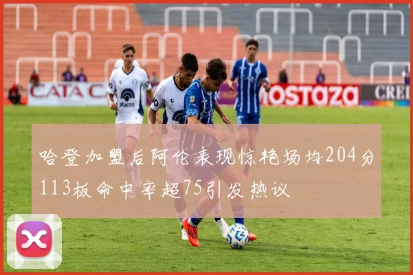 哈登加盟后阿伦表现惊艳场均204分113板命中率超75引发热议