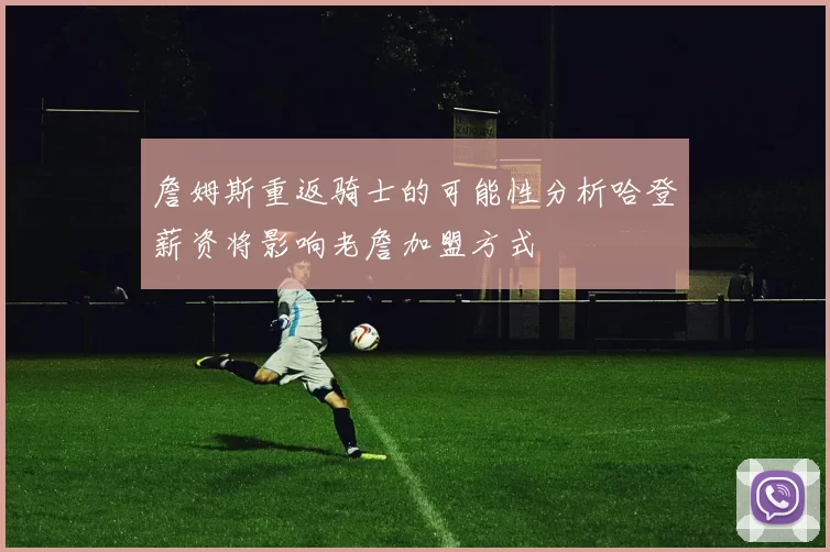 詹姆斯重返骑士的可能性分析哈登薪资将影响老詹加盟方式