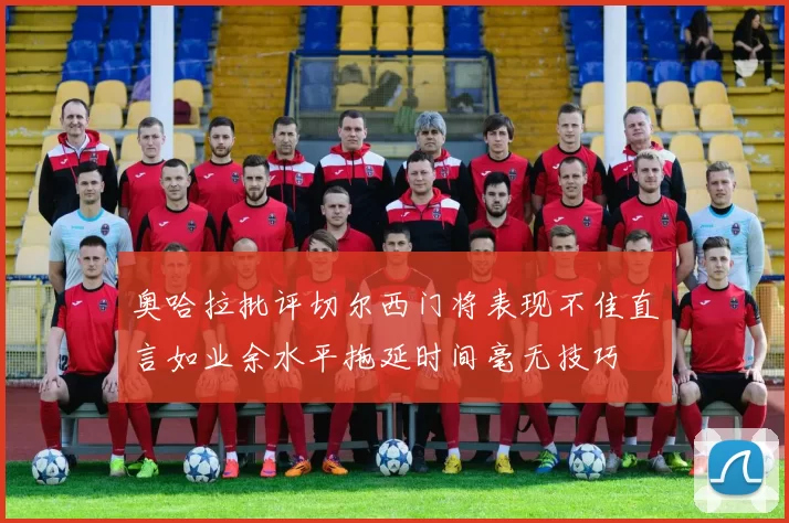 奥哈拉批评切尔西门将表现不佳直言如业余水平拖延时间毫无技巧