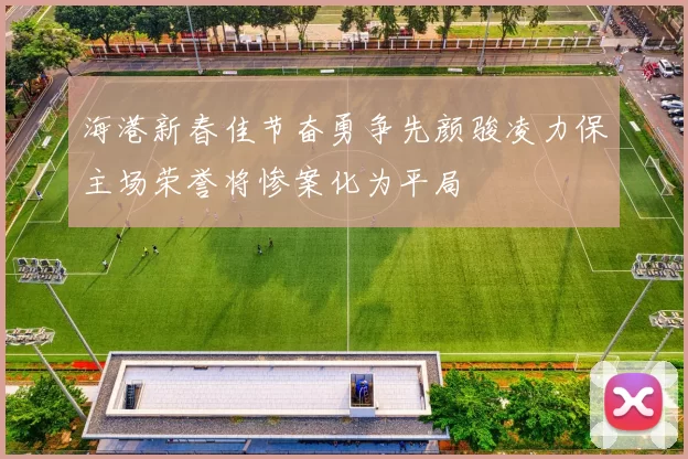 海港新春佳节奋勇争先颜骏凌力保主场荣誉将惨案化为平局