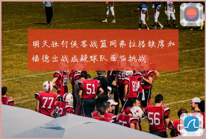 明天独行侠客战篮网弗拉格缺席加福德出战成疑球队面临挑战