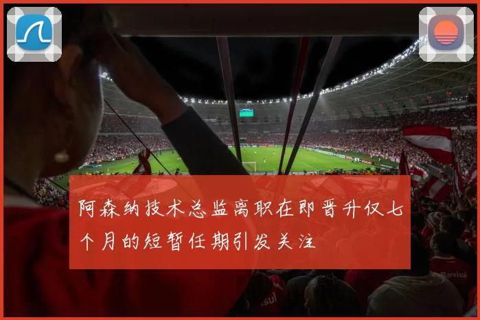 阿森纳技术总监离职在即晋升仅七个月的短暂任期引发关注