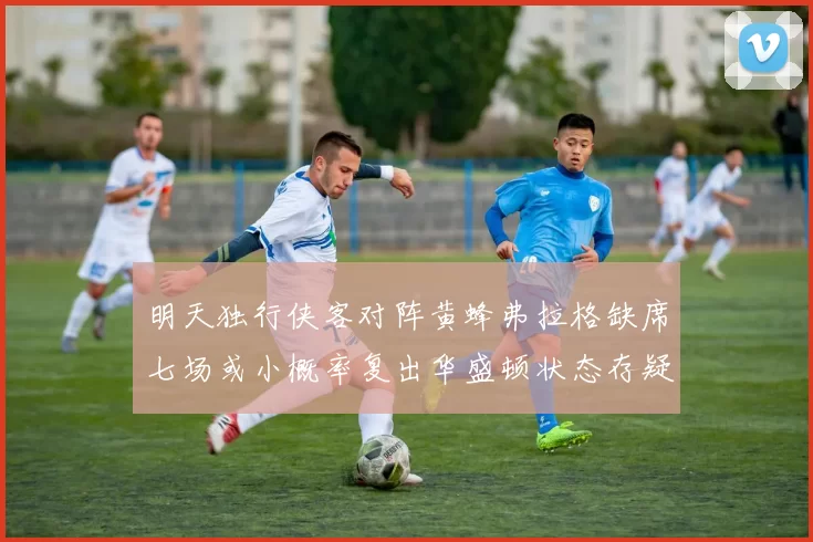 明天独行侠客对阵黄蜂弗拉格缺席七场或小概率复出华盛顿状态存疑